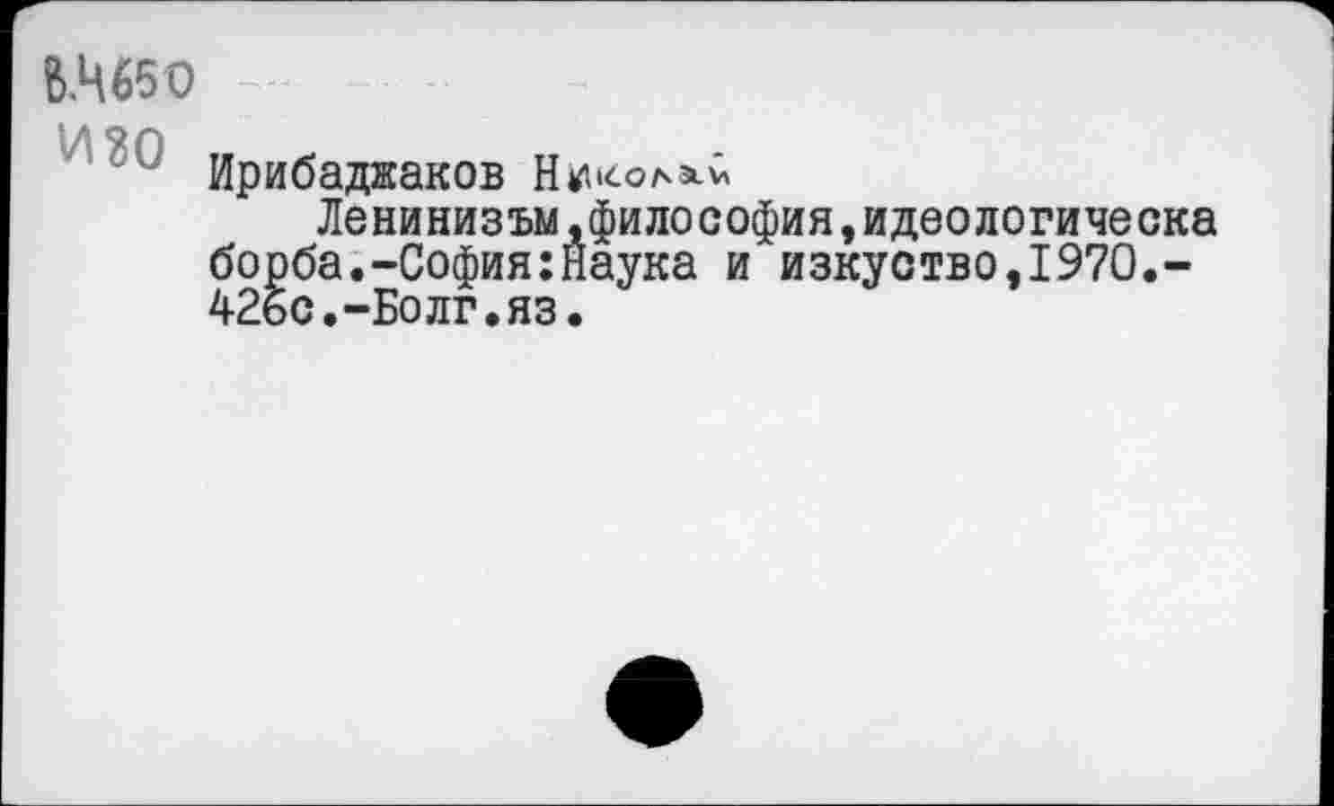 ﻿В.Ц65О
Ирибадяаков
Ленинизъм.философия,идеологическа борба.-София:Наука и изкуство,197О,-42бс.-Болг.яз.